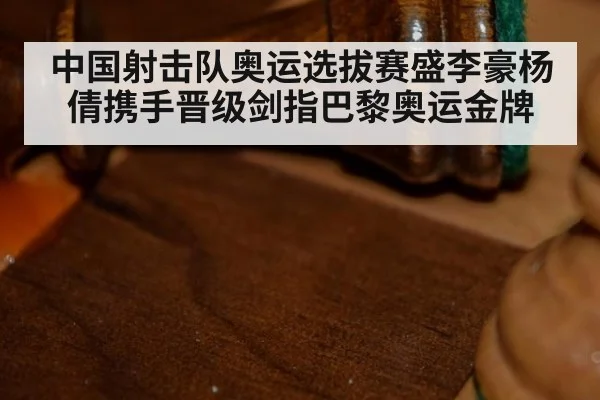 中国射击队奥运选拔赛盛李豪杨倩携手晋级剑指巴黎奥运金牌