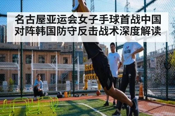 名古屋亚运会女子手球首战中国对阵韩国防守反击战术深度解读